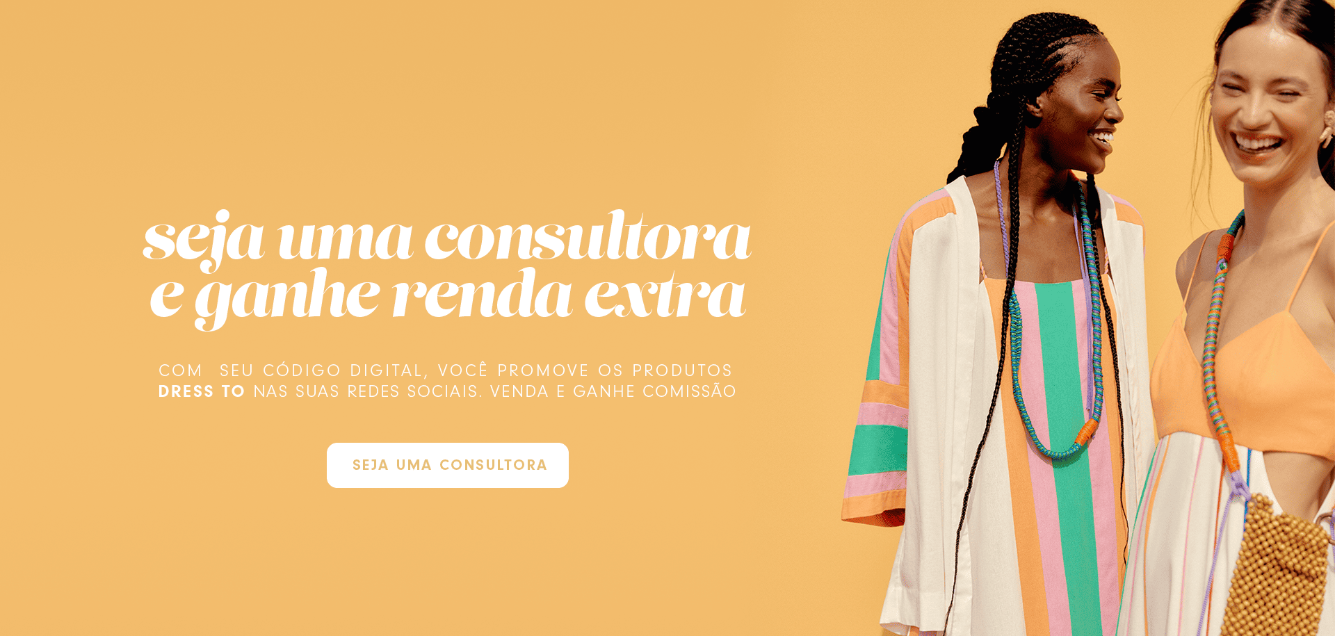 Uma modelo mulher usando uma combinação de kimono e vestido estampados com listra na mesma patronagem e outra modelo mulher usando um vestido estampado com top laranja e saia listrada colorida. No bannner está escrito seja uma consultora Dress to e ganhe renda extra, com seu código digital, você promovem os produtos Dress to em suas redes sociais. Seja uma consultora!
